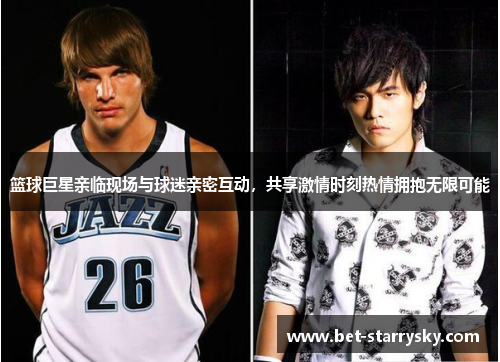 篮球巨星亲临现场与球迷亲密互动，共享激情时刻热情拥抱无限可能
