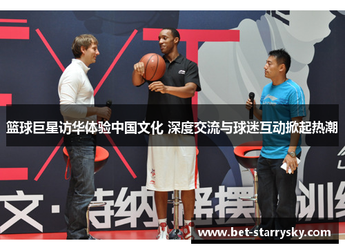 篮球巨星访华体验中国文化 深度交流与球迷互动掀起热潮