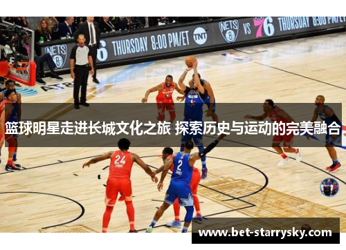 篮球明星走进长城文化之旅 探索历史与运动的完美融合
